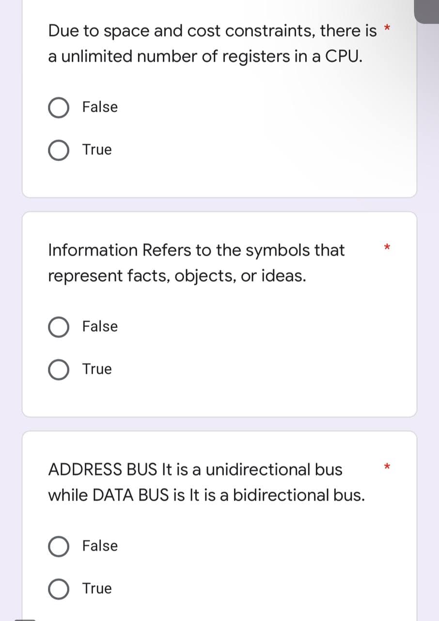 Due to space and cost constraints, there is *
a unlimited number of registers in a CPU.
O False
O True
*
Information Refers to the symbols that
represent facts, objects, or ideas.
False
O True
ADDRESS BUS It is a unidirectional bus
while DATA BUS is It is a bidirectional bus.
O False
O True
