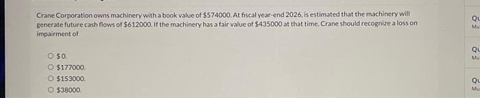 Crane Corporation owns machinery with a book value of $574000. At fiscal year-end 2026, is estimated that the machinery will
generate future cash flows of $612000. If the machinery has a fair value of $435000 at that time, Crane should recognize a loss on
impairment of
O $0.
O $177000.
O $153000.
O $38000.
QL
Mu
QL
Mu
QL
Mu