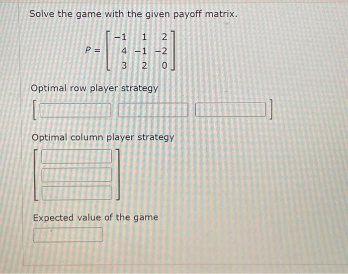 Solve the game with the given payoff matrix.
P =
-1 1 2
22
4 -1 -2
3
2 0
Optimal row player strategy
Optimal column player strategy
Expected value of the game