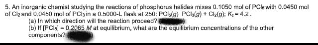 5. An inorganic chemist studying the reactions of phosphorus halides mixes 0.1050 mol of PCls with 0.0450 mol
of Cl2 and 0.0450 mol of PCl3 in a 0.5000-L flask at 250: PCls(g) PCl3(g) + Cl2(g); Kc = 4.2.
(a) In which direction will the reaction proceed?
(b) If [PCls] = 0.2065 M at equilibrium, what are the equilibrium concentrations of the other
components?