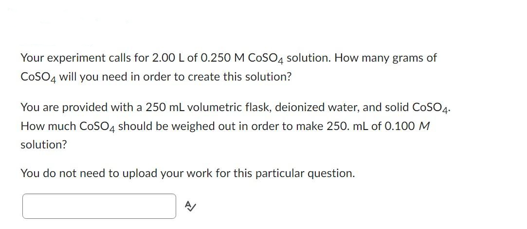Your experiment calls for 2.00 L of 0.250 M COSO4 solution. How many grams of
COSO4 will you need in order to create this solution?
You are provided with a 250 mL volumetric flask, deionized water, and solid CoSO4.
How much CoSO4 should be weighed out in order to make 250. mL of 0.100 M
solution?
You do not need to upload your work for this particular question.