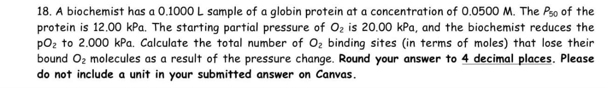 18. A biochemist has a 0.1000 L sample of a globin protein at a concentration of 0.0500 M. The P50 of the
protein is 12.00 kPa. The starting partial pressure of O₂ is 20.00 kPa, and the biochemist reduces the
pO₂ to 2.000 kPa. Calculate the total number of O₂ binding sites (in terms of moles) that lose their
bound O₂ molecules as a result of the pressure change. Round your answer to 4 decimal places. Please
do not include a unit in your submitted answer on Canvas.