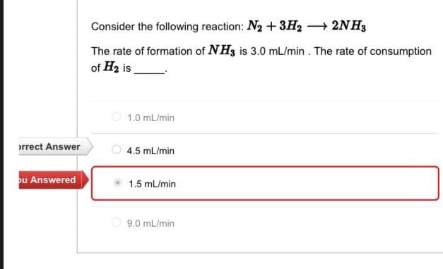 ›rrect Answer
ou Answered
Consider the following reaction: N₂ + 3H2 → 2NH3
The rate of formation of NH3 is 3.0 mL/min. The rate of consumption
of H₂ is
1.0 mL/min
4.5 mL/min
1.5 mL/min
9.0 mL/min