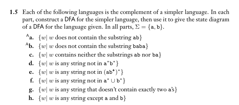 1.5 Each of the following languages is the complement of a simpler language. In each
part, construct a DFA for the simpler language, then use it to give the state diagram
of a DFA for the language given. In all parts, >= {a, b}.
Aa. {w w does not contain the substring ab}
Ab. {w w does not contain the substring baba}
c. {ww contains neither the substrings ab nor ba}
d. {w w is any string not in a*b*}
e. {w w is any string not in (ab*)*}
f. {w w is any string not in a* U b*}
g. {w w is any string that doesn't contain exactly two a's}
h. {w w is any string except a and b}