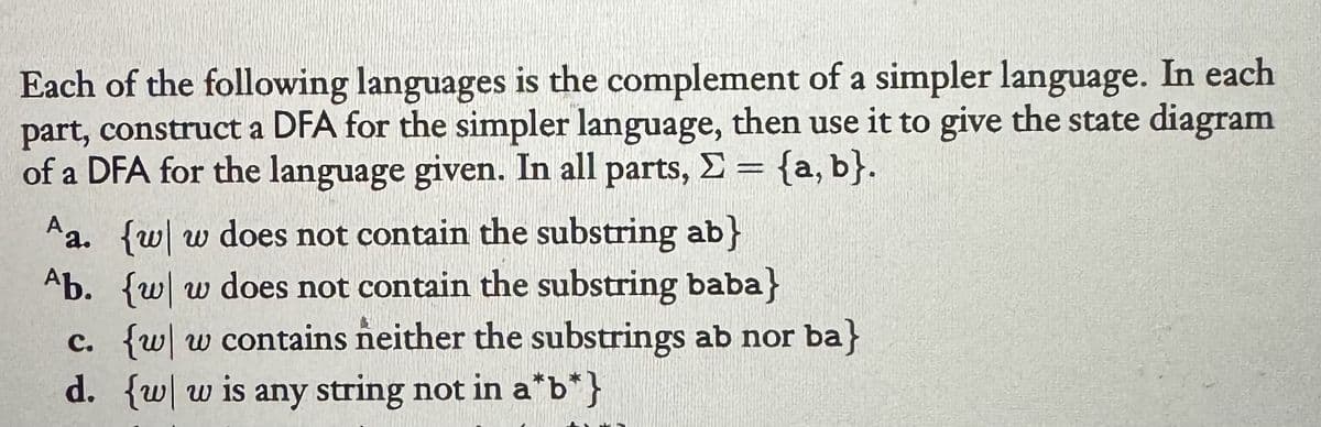 Each of the following languages is the complement of a simpler language. In each
part, construct a DFA for the simpler language, then use it to give the state diagram
of a DFA for the language given. In all parts, Σ = {a,b}.
Aa. {w w does not contain the substring ab}
Ab. {w w does not contain the substring baba}
c. {w w contains neither the substrings ab nor ba}
d. {w w is any string not in a*b*}