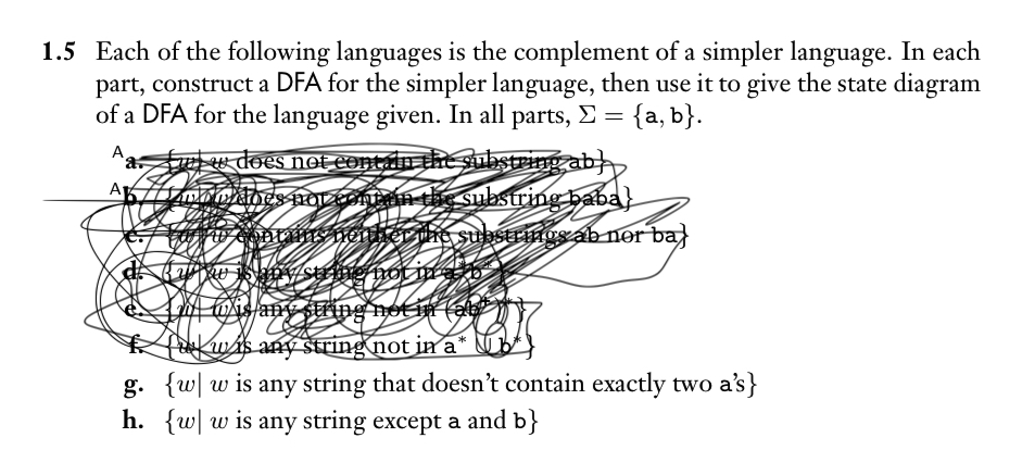 1.5 Each of the following languages is the complement of a simpler language. In each
part, construct a DFA for the simpler language, then use it to give the state diagram
of a DFA for the language given. In all parts, >= {a, b}.
A
w does not contain the substring ab}
does not contain the substring baba}
uw contains neither the substrings ab nor ba
Kyaw is any string not in any
b
wis any string not in ab
C
fu wis any string not in a* №b
g. {w w is any string that doesn't contain exactly two a's}
h. {w w is any string except a and b}