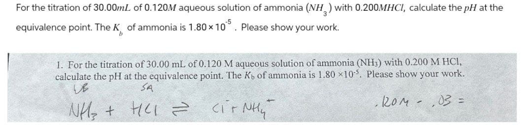 For the titration of 30.00mL of 0.120M aqueous solution of ammonia (NH3) with 0.200MHCI, calculate the pH at the
equivalence point. The K of ammonia is 1.80 × 10 . Please show your work.
b
-5
1. For the titration of 30.00 mL of 0.120 M aqueous solution of ammonia (NH3) with 0.200 M HCI,
calculate the pH at the equivalence point. The Kb of ammonia is 1.80 x10-5. Please show your work.
23
SA
NH + HCI
==
сітлений
Hy
.ROM -
03 =