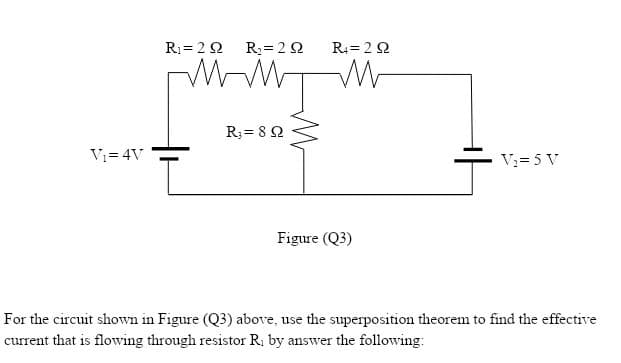 R = 22
R2= 22
R= 20
R; = 8 2
V= 4V
V:= 5 V
Figure (Q3)
For the circuit shown in Figure (Q3) above, use the superposition theorem to find the effective
current that is flowing through resistor R; by answer the following:

