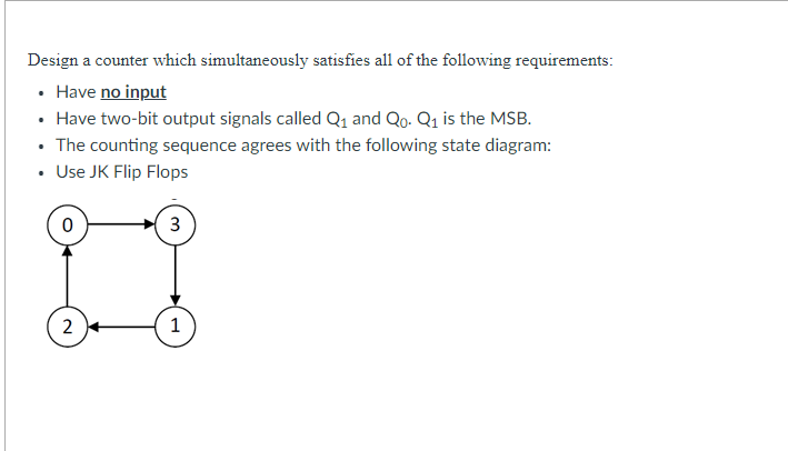 Design a counter which simultaneously satisfies all of the following requirements:
• Have no input
• Have two-bit output signals called Q₁ and Qo. Q₁ is the MSB.
• The counting sequence agrees with the following state diagram:
• Use JK Flip Flops
2
3
1