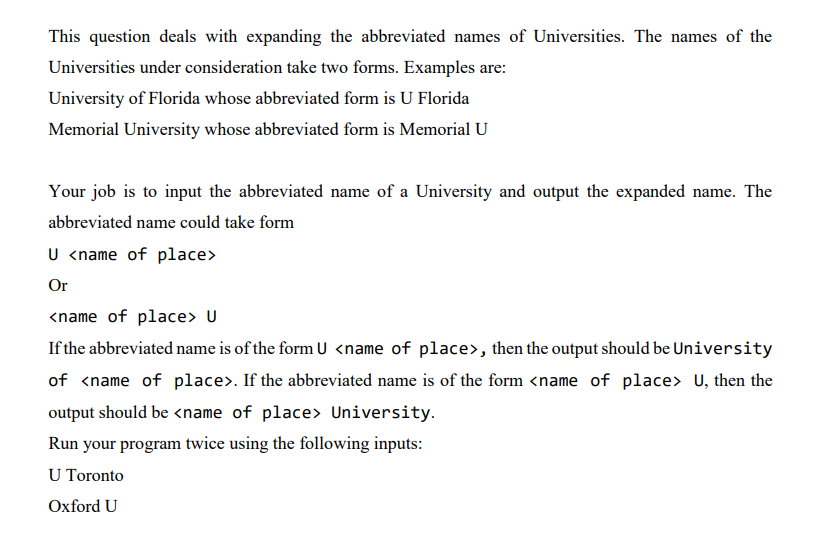 This question deals with expanding the abbreviated names of Universities. The names of the
Universities under consideration take two forms. Examples are:
University of Florida whose abbreviated form is U Florida
Memorial University whose abbreviated form is Memorial U
Your job is to input the abbreviated name of a University and output the expanded name. The
abbreviated name could take form
U <name of place>
Or
<name of place> U
If the abbreviated name is of the form U <name of place>, then the output should be University
of <name of place>. If the abbreviated name is of the form <name of place> U, then the
output should be <name of place> University.
Run your program twice using the following inputs:
U Toronto
Oxford U