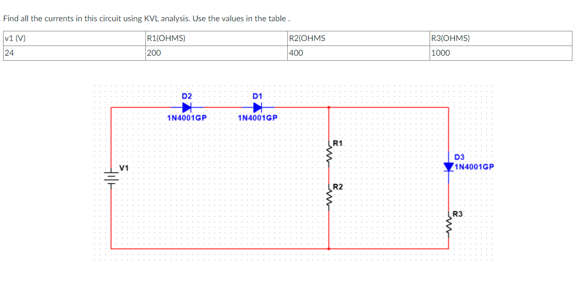 Find all the currents in this circuit using KVL analysis. Use the values in the table.
v1 (V)
24
V1
R1(OHMS)
200
D2
1N4001GP
D1
1N4001GP
R2(OHMS
400
R1
شرة سنة
R2
R3(OHMS)
1000
D3
1N4001GP
R3