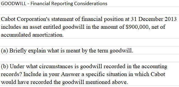 GOODWILL - Financial Reporting Considerations
Cabot Corporation's statement of financial position at 31 December 2013
includes an asset entitled goodwill in the amount of $900,000, net of
accumulated amortization.
(a) Briefly explain what is meant by the term goodwill.
(b) Under what circumstances is goodwill recorded in the accounting
records? Include in your Answer a specific situation in which Cabot
would have recorded the goodwill mentioned above.
