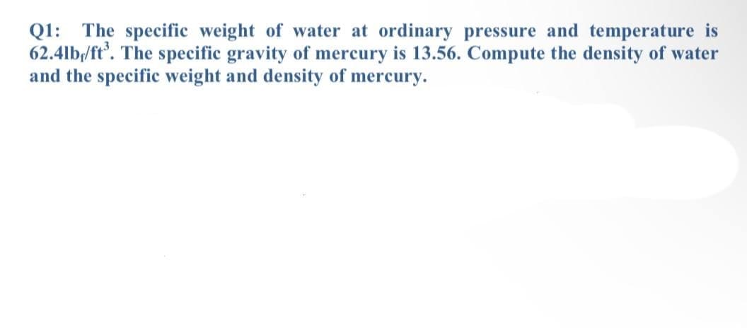 Q1: The specific weight of water at ordinary pressure and temperature is
62.4lb/ft'. The specific gravity of mercury is 13.56. Compute the density of water
and the specific weight and density of mercury.

