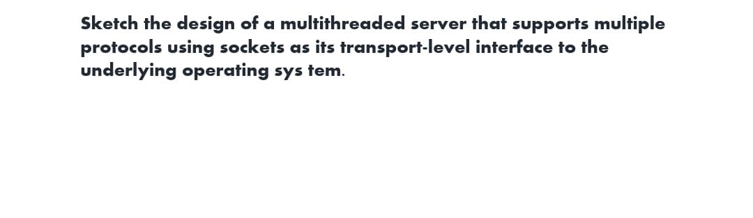 Sketch the design of a multithreaded server that supports multiple
protocols using sockets as its transport-level interface to the
underlying operating system.