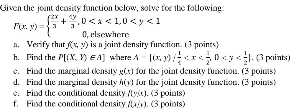 Given the joint density function below, solve for the following:
2x
4y
3
={3+*
F(x, y)
-, 0 < x < 1,0 <y<1
=
0, elsewhere
a. Verify that f(x, y) is a joint density function. (3 points)
b. Find the P[(X, Y) EA] where A
=
4
{(x, y) / ²/ < x < ½ ; 0 < y <½}. (3 points)
C. Find the marginal density g(x) for the joint density function. (3 points)
d. Find the marginal density h(y) for the joint density function. (3 points)
e. Find the conditional density f(y/x). (3 points)
f. Find the conditional density f(x/y). (3 points)