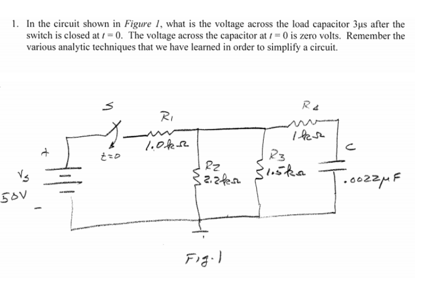 1. In the circuit shown in Figure 1, what is the voltage across the load capacitor 3µs after the
switch is closed at 1 = 0. The voltage across the capacitor at 1 = 0 is zero volts. Remember the
various analytic techniques that we have learned in order to simplify a circuit.
RI
I fese
そこの
Vs
RZ
S1.5ka
50V
|.0022MF
Figil
