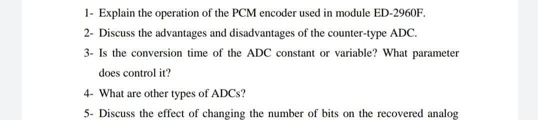 1- Explain the operation of the PCM encoder used in module ED-2960F.
2- Discuss the advantages and disadvantages of the counter-type ADC.
3- Is the conversion time of the ADC constant or variable? What parameter
does control it?
4- What are other types of ADCS?
5- Discuss the effect of changing the number of bits on the recovered analog
