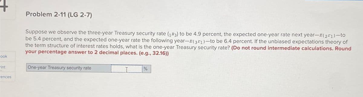 ook
int
ences
Problem 2-11 (LG 2-7)
Suppose we observe the three-year Treasury security rate (13) to be 4.9 percent, the expected one-year rate next year-E(21)-to
be 5.4 percent, and the expected one-year rate the following year-E(31)-to be 6.4 percent. If the unbiased expectations theory of
the term structure of interest rates holds, what is the one-year Treasury security rate? (Do not round intermediate calculations. Round
your percentage answer to 2 decimal places. (e.g., 32.16))
_________%
One-year Treasury security rate