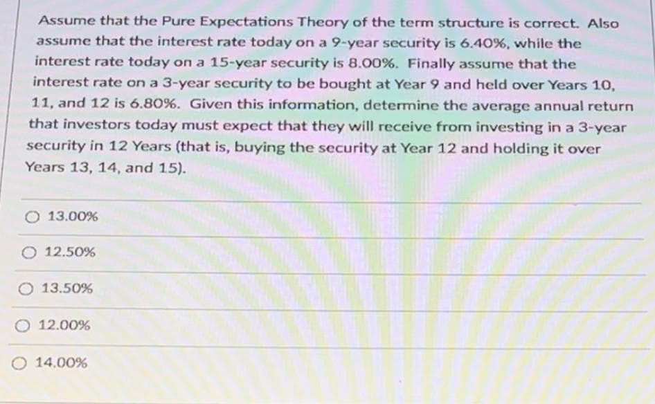 Assume that the Pure Expectations Theory of the term structure is correct. Also
assume that the interest rate today on a 9-year security is 6.40%, while the
interest rate today on a 15-year security is 8.00%. Finally assume that the
interest rate on a 3-year security to be bought at Year 9 and held over Years 10,
11, and 12 is 6.80%. Given this information, determine the average annual return
that investors today must expect that they will receive from investing in a 3-year
security in 12 Years (that is, buying the security at Year 12 and holding it over
Years 13, 14, and 15).
O 13.00%
O 12.50%
13.50%
O 12.00%
O 14.00%