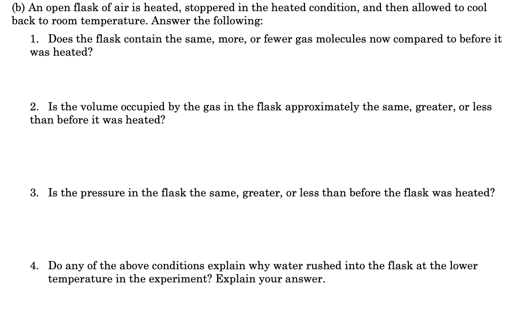 (b) An open flask of air is heated, stoppered in the heated condition, and then allowed to cool
back to room temperature. Answer the following:
1. Does the flask contain the same, more, or fewer gas molecules now compared to before it
was heated?
2. Is the volume occupied by the gas in the flask approximately the same, greater, or less
than before it was heated?
3. Is the pressure in the flask the same, greater, or less than before the flask was heated?
4. Do any of the above conditions explain why water rushed into the flask at the lower
temperature in the experiment? Explain your answer.
