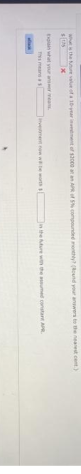 What is the future value of a 10-year investment of $20D0 at an APR of 5% compounded monthly? (Round your answers to the nearest cent.)
$175
Explain what yur answer means.
This means as
itvestment now will be worth $
n the future with the assumed constant APR.
