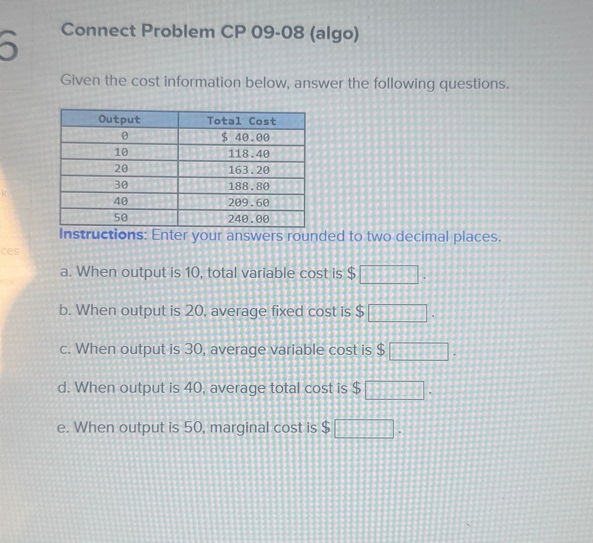 Б
ces
Connect Problem CP 09-08 (algo)
Given the cost information below, answer the following questions.
Output
0
10
20
30
40
50
Total Cost
$ 40.00
118.40
163.20
188.80
209.60
240.00
Instructions: Enter your answers rounded to two decimal places.
a. When output is 10, total variable cost is $
b. When output is 20, average fixed cost is $
c. When output is 30, average variable cost is $
d. When output is 40, average total cost is $
e. When output is 50, marginal cost is $