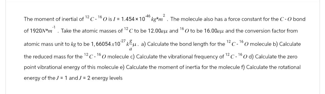 The moment of inertial of 12 C-16 O is I = 1.454 × 10°46 kg*m². The molecule also has a force constant for the C-O bond
of 1920N*m. Take the atomic masses of 12 C to be 12.00aμ and 160 to be 16.00aµμ and the conversion factor from
16
atomic mass unit to kg to be 1, 66054 x 1027 kμ. a) Calculate the bond length for the 12 C-1 O molecule b) Calculate
a
the reduced mass for the 12 C-16 O molecule c) Calculate the vibrational frequency of 12 C-160 d) Calculate the zero
point vibrational energy of this molecule e) Calculate the moment of inertia for the molecule f) Calculate the rotational
energy of the J = 1 and J = 2 energy levels