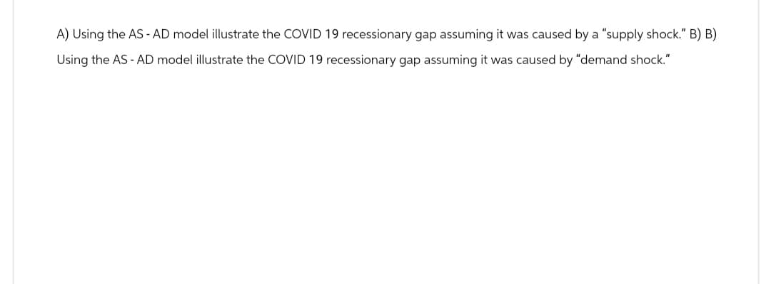 A) Using the AS - AD model illustrate the COVID 19 recessionary gap assuming it was caused by a "supply shock." B) B)
Using the AS - AD model illustrate the COVID 19 recessionary gap assuming it was caused by "demand shock."