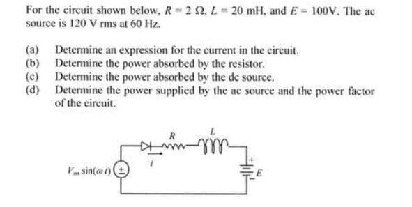 For the circuit shown below, R= 2 0, L = 20 mH, and E = 100V. The ac
source is 120 V rms at 60 Hz.
(a) Determine an expression for the current in the circuit.
(b) Determine the power absorbed by the resistor.
(c) Determine the power absorbed by the de source.
(d) Determine the power supplied by the ac source and the power factor
of the circuit.
R
V sin(ot)
