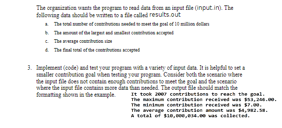 The organization wants the program to read data from an input file (input.in). The
following data should be written to a file called results.out
a.
The total number of contributions needed to meet the goal of 10 million dollars
b. The amount of the largest and smallest contribution accepted
c. The average contribution size
d. The final total of the contributions accepted
3. Implement (code) and test your program with a variety of input data. It is helpful to set a
smaller contribution goal when testing your program. Consider both the scenario where
the input file does not contain enough contributions to meet the goal and the scenario
where the input file contains more data than needed. The output file should match the
formatting shown in the example.
It took 2007 contributions to reach the goal.
The maximum contribution received was $53,246.00.
The minimum contribution received was $7.00.
The average contribution amount was $4,982.58.
A total of $10,000,034.00 was collected.