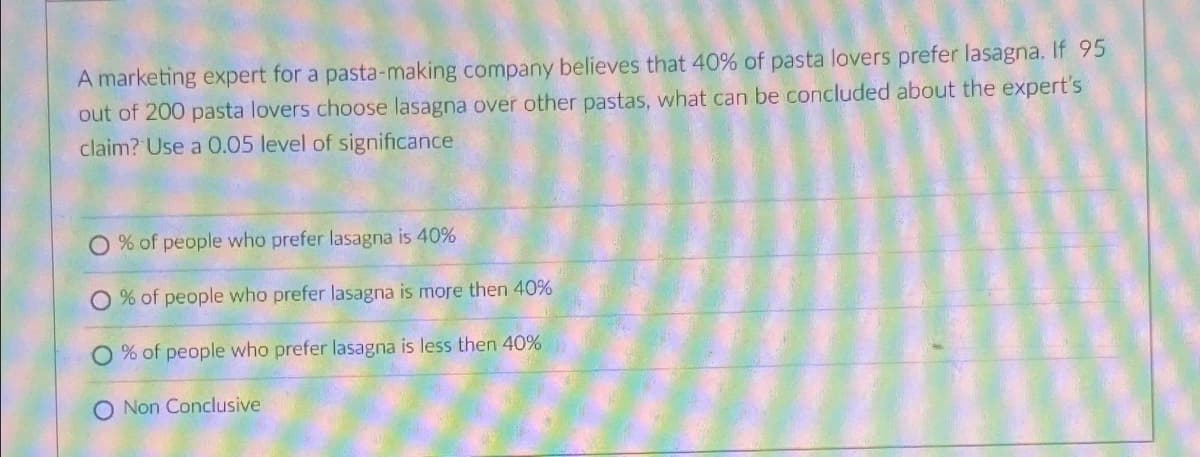 A marketing expert for a pasta-making company believes that 40% of pasta lovers prefer lasagna. If 95
out of 200 pasta lovers choose lasagna over other pastas, what can be concluded about the expert's
claim? Use a 0.05 level of significance
O % of people who prefer lasagna is 40%
O % of people who prefer lasagna is more then 40%
% of people who prefer lasagna is less then 40%
O Non Conclusive