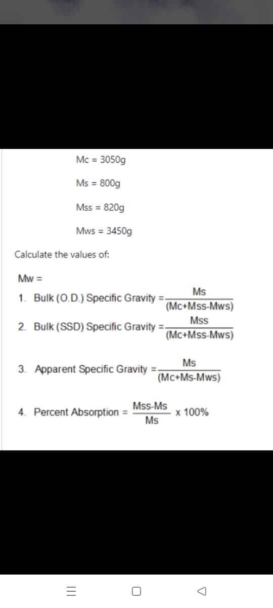 Mc = 3050g
Ms = 800g
Mss = 820g
Mws = 3450g
Calculate the values of:
Mw =
Ms
1. Bulk (O.D.) Specific Gravity =
(Mc+Mss-Mws)
Mss
2. Bulk (SSD) Specific Gravity =-
(Mc+Mss-Mws)
Ms
3. Apparent Specific Gravity =.
(Mc+Ms-Mws)
Mss-Ms
4. Percent Absorption =
x 100%
Ms
