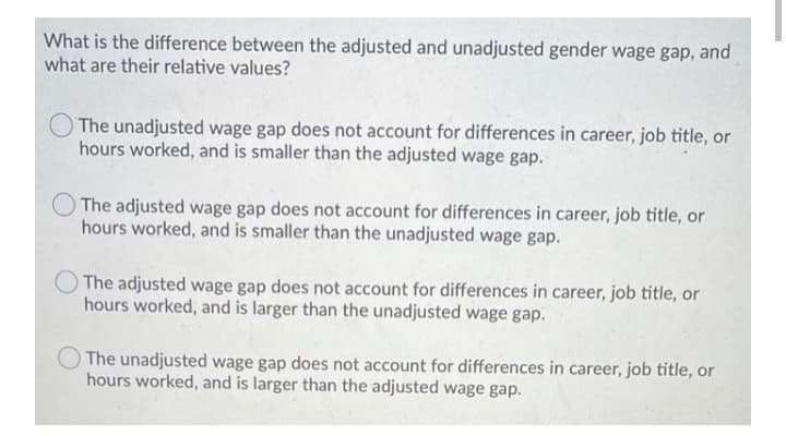 What is the difference between the adjusted and unadjusted gender wage gap, and
what are their relative values?
O The unadjusted wage gap does not account for differences in career, job title, or
hours worked, and is smaller than the adjusted wage gap.
The adjusted wage gap does not account for differences in career, job title, or
hours worked, and is smaller than the unadjusted wage gap.
The adjusted wage gap does not account for differences in career, job title, or
hours worked, and is larger than the unadjusted wage gap.
The unadjusted wage gap does not account for differences in career, job title, or
hours worked, and is larger than the adjusted wage gap.

