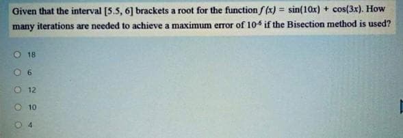 Given that the interval [5.5, 6] brackets a root for the function f (x) = sin(10x) + cos(3x). How
many iterations are needed to achieve a maximum error of 10-6 if the Bisection method is used?
O 18
O 6
O 12
O 10
O 4
