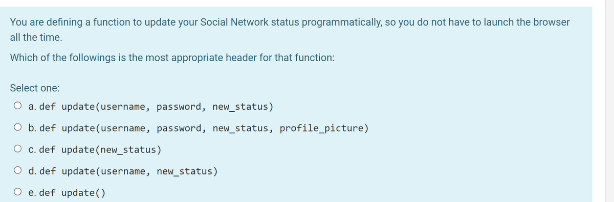 You are defining a function to update your Social Network status programmatically, so you do not have to launch the browser
all the time.
Which of the followings is the most appropriate header for that function:
Select one:
O a. def update(username, password, new_status)
O b. def update(username, password, new_status, profile_picture)
O c. def update(new_status)
O d. def update(username, new_status)
O e. def update()
