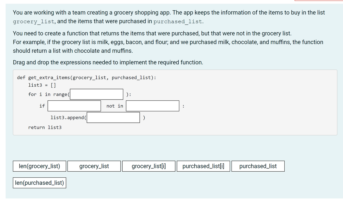 You are working with a team creating a grocery shopping app. The app keeps the information of the items to buy in the list
grocery list, and the items that were purchased in purchased list.
You need to create a function that returns the items that were purchased, but that were not in the grocery list.
For example, if the grocery list is milk, eggs, bacon, and flour; and we purchased milk, chocolate, and muffins, the function
should return a list with chocolate and muffins.
Drag and drop the expressions needed to implement the required function.
def get_extra_items(grocery_list, purchased_list):
list3
[]
for i in range(
) :
if
not in
list3.append(
return list3
len(grocery_list)
grocery_list
grocery_list[i]
purchased_list[i]
purchased_list
len(purchased_list)
