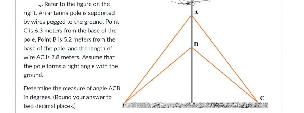Refer to the figure on the
right. An antenna pole is supported
by wires pegged to the ground. Point
C is 6.3 meters from the base of the
pole, Point B is 5.2 meters from the
base of the pole, and the length of
wire AC is 7.8 meters. Assume that
the pole forms a right angle with the
ground.
Determine the measure of angle ACB
in degrees. (Round your answer to
two decimal places.)
C
