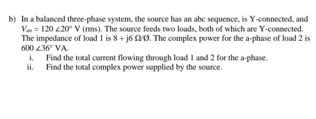 b) In a balanced three-phase system, the source has an abc sequence, is Y-connected, and
Van = 120 220° V (rms). The source feeds two loads, both of which are Y-connected.
The impedance of load 1 is 8 + j6 VØ. The complex power for the a-phase of load 2 is
600 236° VA.
i.
Find the total current flowing through load 1 and 2 for the a-phase.
ii.
Find the total complex power supplied by the source.
