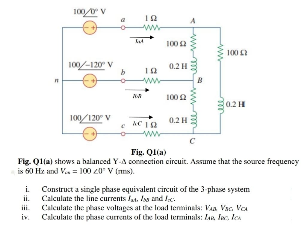100/0° V
1Ω
a
A
IaA
100 2
100 2
100/-120° V
b
0.2 H
n
B
IbB
100 2
0.2 H
100/120° V
0.2 H
IcC 1 2
C
Fig. Q1(a)
Fig. Q1(a) shows a balanced Y-A connection circuit. Assume that the source frequency
is 60 Hz and Van
100 20° V (rms).
i.
Construct a single phase equivalent circuit of the 3-phase system
Calculate the line currents IaA, IbB and Icc.
Calculate the phase voltages at the load terminals: VAB, VBC, VCA
Calculate the phase currents of the load terminals: IAB, IBC, ICA
ii.
iii.
iv.
ll
