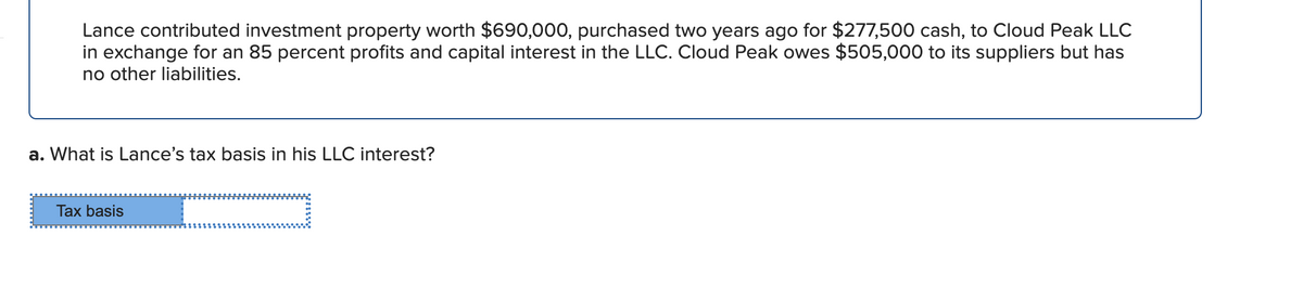 Lance contributed investment property worth $690,000, purchased two years ago for $277,500 cash, to Cloud Peak LLC
in exchange for an 85 percent profits and capital interest in the LLC. Cloud Peak owes $505,000 to its suppliers but has
no other liabilities.
a. What is Lance's tax basis in his LLC interest?
Tax basis
