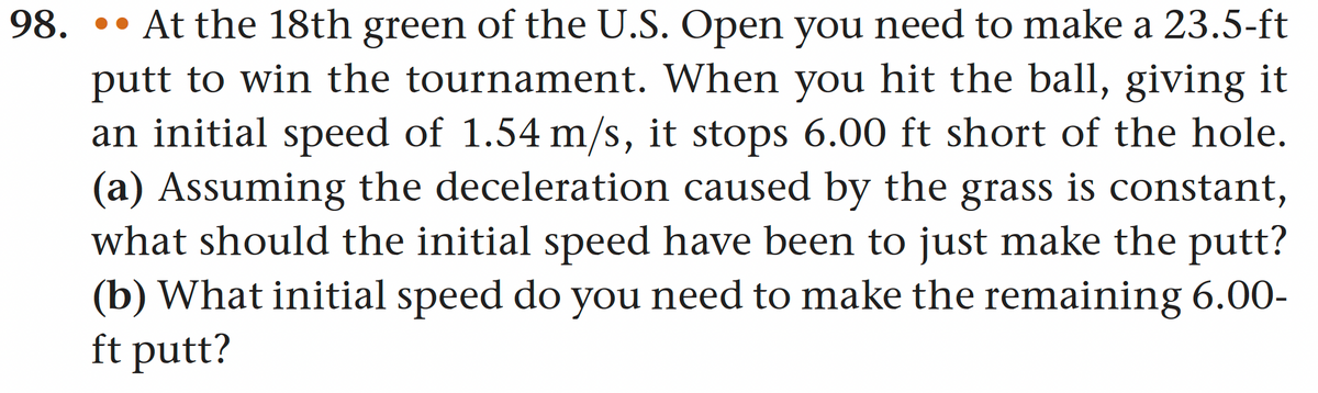 98.
At the 18th green of the U.S. Open you need to make a 23.5-ft
putt to win the tournament. When you hit the ball, giving it
an initial speed of 1.54 m/s, it stops 6.00 ft short of the hole.
(a) Assuming the deceleration caused by the grass is constant,
what should the initial speed have been to just make the putt?
(b) What initial speed do you need to make the remaining 6.00-
ft putt?