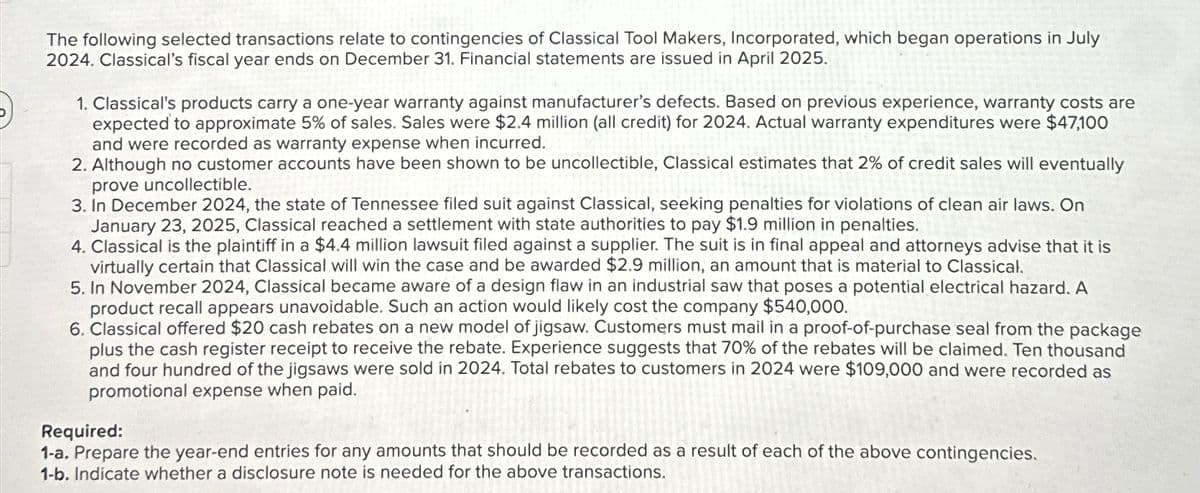 The following selected transactions relate to contingencies of Classical Tool Makers, Incorporated, which began operations in July
2024. Classical's fiscal year ends on December 31. Financial statements are issued in April 2025.
1. Classical's products carry a one-year warranty against manufacturer's defects. Based on previous experience, warranty costs are
expected to approximate 5% of sales. Sales were $2.4 million (all credit) for 2024. Actual warranty expenditures were $47,100
and were recorded as warranty expense when incurred.
2. Although no customer accounts have been shown to be uncollectible, Classical estimates that 2% of credit sales will eventually
prove uncollectible.
3. In December 2024, the state of Tennessee filed suit against Classical, seeking penalties for violations of clean air laws. On
January 23, 2025, Classical reached a settlement with state authorities to pay $1.9 million in penalties.
4. Classical is the plaintiff in a $4.4 million lawsuit filed against a supplier. The suit is in final appeal and attorneys advise that it is
virtually certain that Classical will win the case and be awarded $2.9 million, an amount that is material to Classical.
5. In November 2024, Classical became aware of a design flaw in an industrial saw that poses a potential electrical hazard. A
product recall appears unavoidable. Such an action would likely cost the company $540,000.
6. Classical offered $20 cash rebates on a new model of jigsaw. Customers must mail in a proof-of-purchase seal from the package
plus the cash register receipt to receive the rebate. Experience suggests that 70% of the rebates will be claimed. Ten thousand
and four hundred of the jigsaws were sold in 2024. Total rebates to customers in 2024 were $109,000 and were recorded as
promotional expense when paid.
Required:
1-a. Prepare the year-end entries for any amounts that should be recorded as a result of each of the above contingencies.
1-b. Indicate whether a disclosure note is needed for the above transactions.