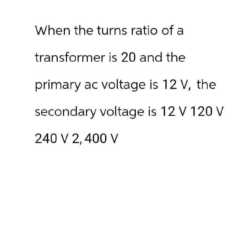 When the turns ratio of a
transformer is 20 and the
primary ac voltage is 12 V, the
secondary voltage is 12 V 120 V
240 V 2,400 V
