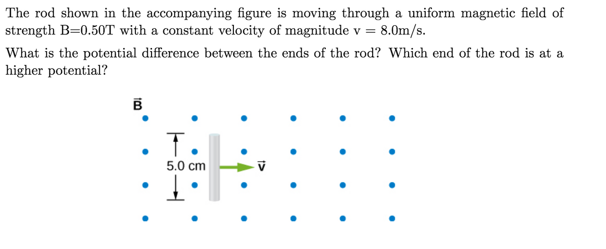 The rod shown in the accompanying figure is moving through a uniform magnetic field of
strength B=0.50T with a constant velocity of magnitude v = 8.0m/s.
What is the potential difference between the ends of the rod? Which end of the rod is at a
higher potential?
т.
5.0 cm
1>
