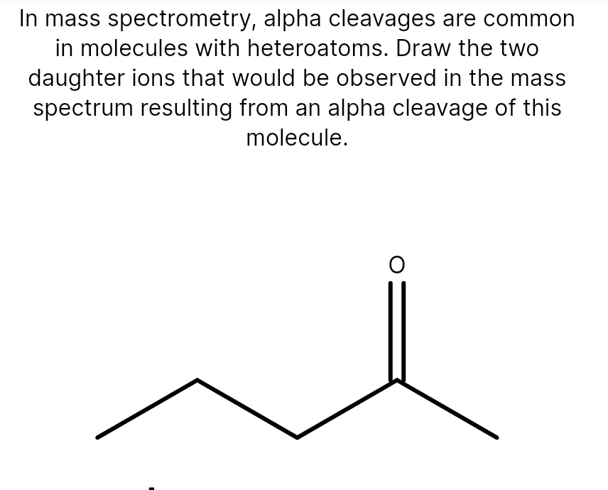 In mass spectrometry, alpha cleavages are common
in molecules with heteroatoms. Draw the two
daughter ions that would be observed in the mass
spectrum resulting from an alpha cleavage of this
molecule.
