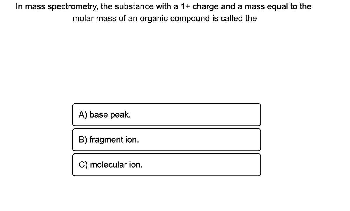In mass spectrometry, the substance with a 1+ charge and a mass equal to the
molar mass of an organic compound is called the
A) base peak.
B) fragment ion.
C) molecular ion.
