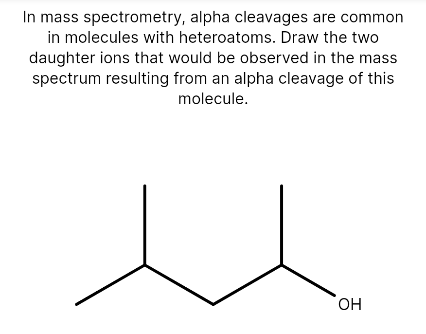 In mass spectrometry, alpha cleavages are common
in molecules with heteroatoms. Draw the two
daughter ions that would be observed in the mass
spectrum resulting from an alpha cleavage of this
molecule.
