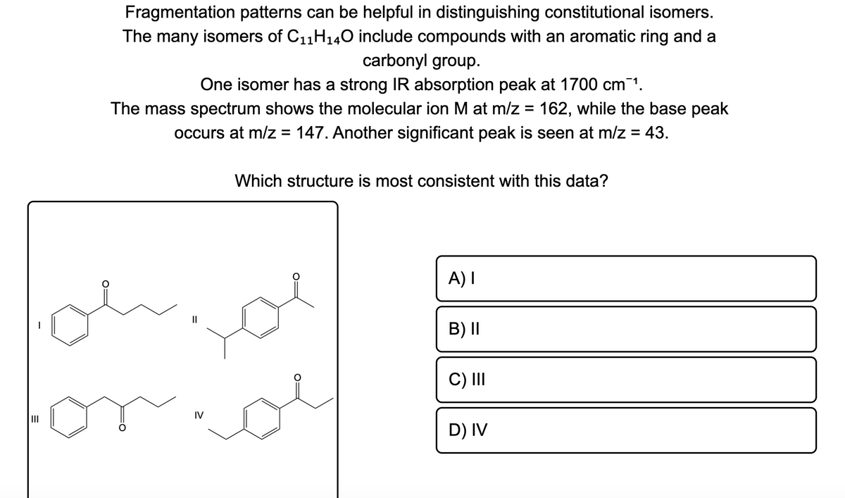 Fragmentation patterns can be helpful in distinguishing constitutional isomers.
The many isomers of C11H140 include compounds with an aromatic ring and a
carbonyl group.
One isomer has a strong IR absorption peak at 1700 cm¯1.
The mass spectrum shows the molecular ion M at m/z = 162, while the base peak
occurs at m/z = 147. Another significant peak is seen at m/z = 43.
Which structure is most consistent with this data?
A) I
B) II
C) II
IV
D) IV
