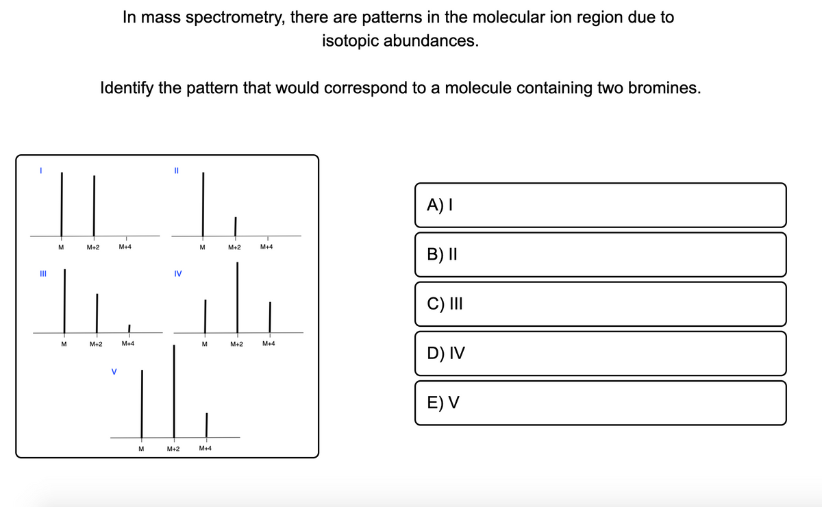 In mass spectrometry, there are patterns in the molecular ion region due to
isotopic abundances.
Identify the pattern that would correspond to a molecule containing two bromines.
A) I
M
M+2
M+4
M
M+2
M+4
B) I|
II
IV
C) II
M
M+2
M+4
M+2
M+4
D) IV
V
E) V
M
M+2
M+4

