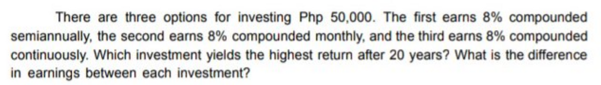 There are three options for investing Php 50,000. The first earns 8% compounded
semiannually, the second earns 8% compounded monthly, and the third earns 8% compounded
continuously. Which investment yields the highest return after 20 years? What is the difference
in earnings between each investment?
